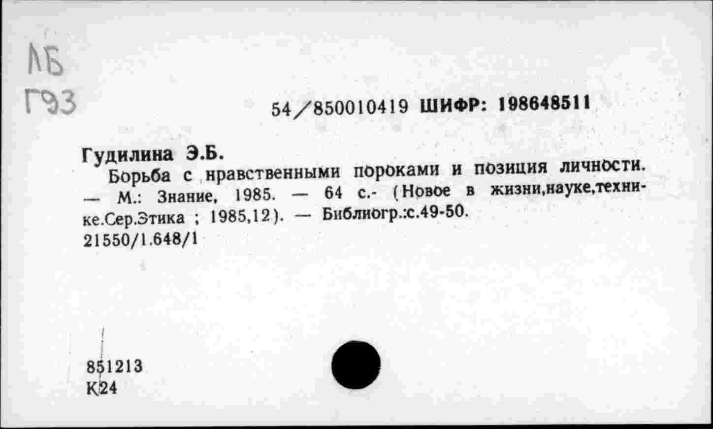 ﻿№ п»з
54/850010419 ШИФР: 198648511
Гудилина Э.Б.
Борьба с нравственными пороками и позиция личности. — М.: Знание. 1985. — 64 с.- (Новое в жизни,науке.техни-ке.Сер.Зтика ; 1985,12). — Библиогр.:с.49-50.
21550/1.648/1
8^1213 К!24